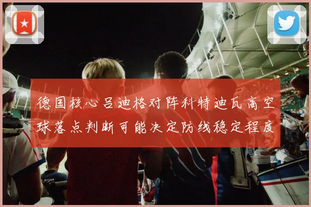 德国核心吕迪格对阵科特迪瓦高空球落点判断可能决定防线稳定程度