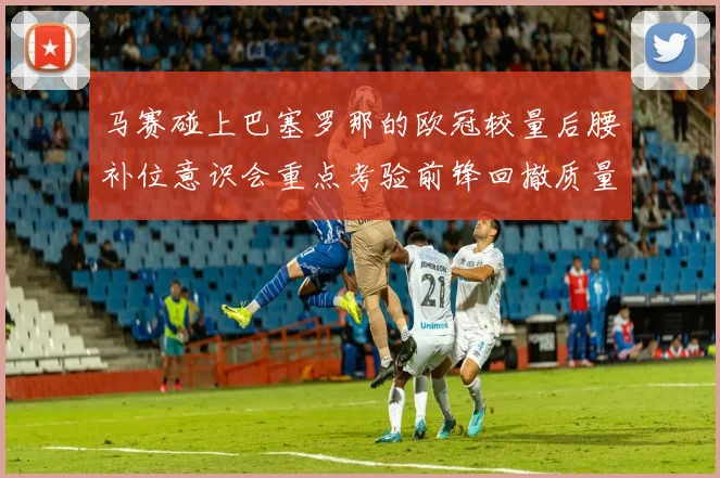 马赛碰上巴塞罗那的欧冠较量后腰补位意识会重点考验前锋回撤质量