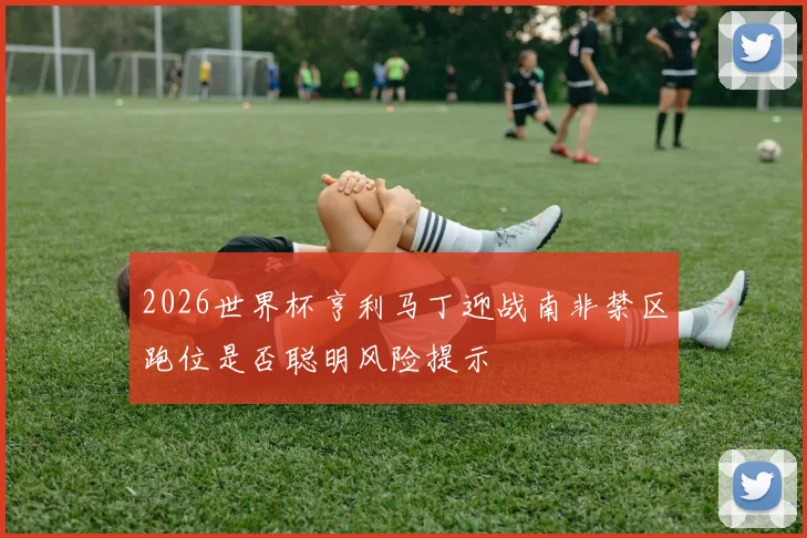 2026世界杯亨利马丁迎战南非禁区跑位是否聪明风险提示