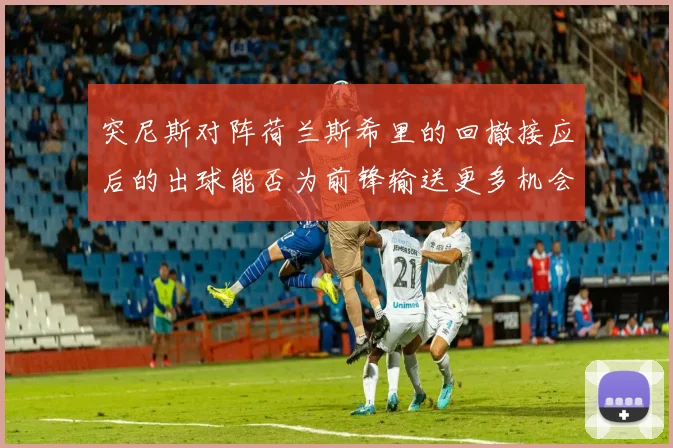 突尼斯对阵荷兰斯希里的回撤接应后的出球能否为前锋输送更多机会