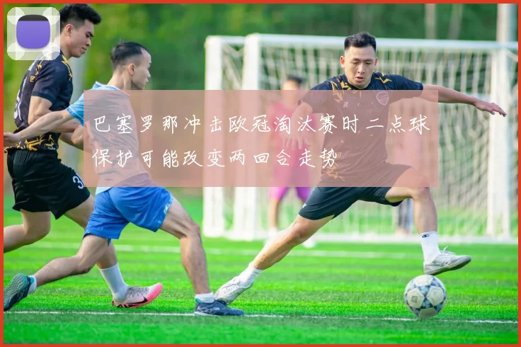 巴塞罗那冲击欧冠淘汰赛时二点球保护可能改变两回合走势