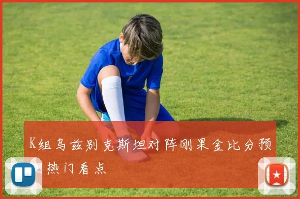 K组乌兹别克斯坦对阵刚果金比分预测热门看点