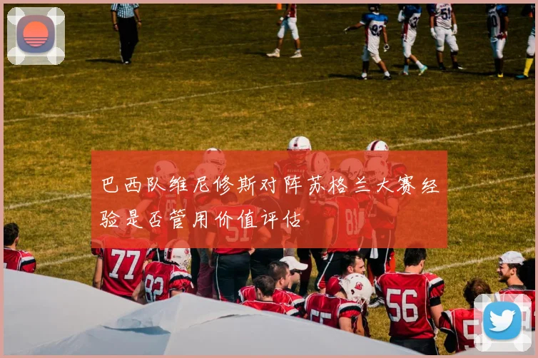 巴西队维尼修斯对阵苏格兰大赛经验是否管用价值评估
